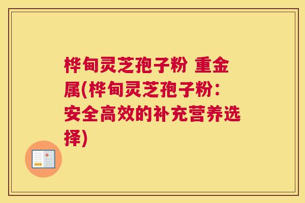 桦甸灵芝孢子粉 重金属(桦甸灵芝孢子粉:安全高效的补充营养选择) 桦甸灵芝孢子粉 重金属(桦甸灵芝孢子粉:安全高效的补充营养选择)