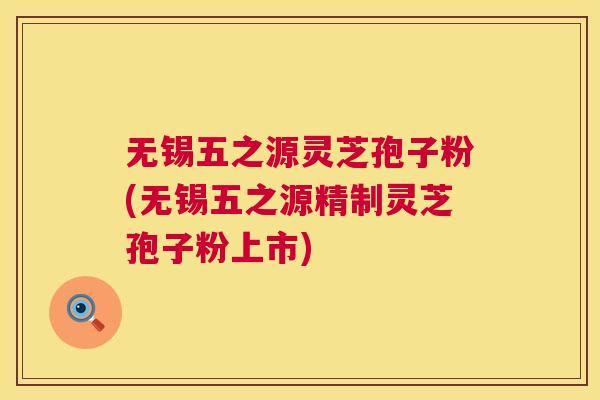 无锡五之源灵芝孢子粉(无锡五之源精制灵芝孢子粉上市)