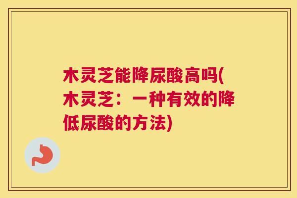 木灵芝能降尿酸高吗(木灵芝：一种有效的降低尿酸的方法)