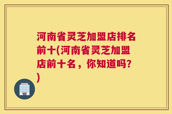 河南省灵芝加盟店排名前十(河南省灵芝加盟店前十名，你知道吗？)