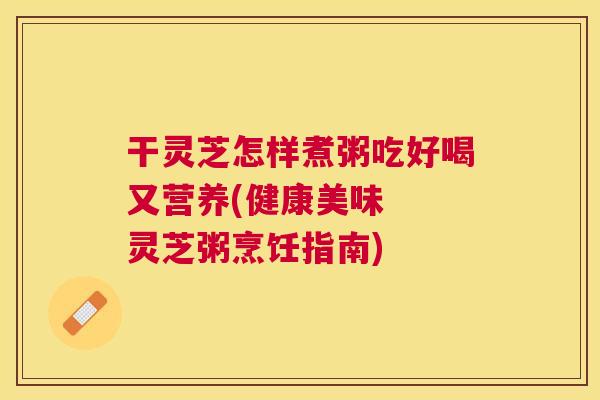 干灵芝怎样煮粥吃好喝又营养(健康美味 灵芝粥烹饪指南) 干灵芝怎样煮粥吃好喝又营养(健康美味 灵芝粥烹饪指南)