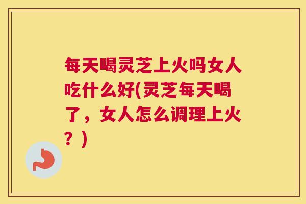 每天喝灵芝上火吗女人吃什么好(灵芝每天喝了,女人怎么调理上火?) 每天喝灵芝上火吗女人吃什么好(灵芝每天喝了,女人怎么调理上火?)