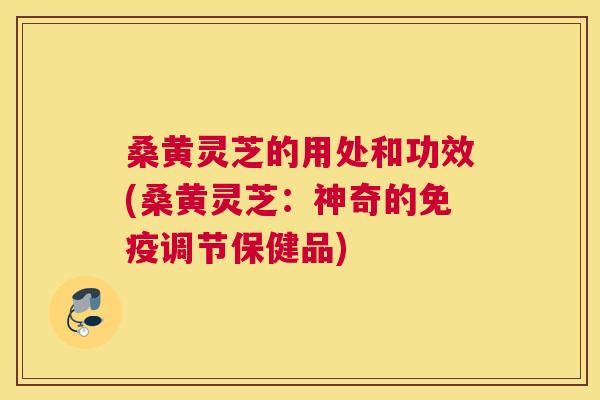 桑黄灵芝的用处和功效(桑黄灵芝：神奇的免疫调节保健品)