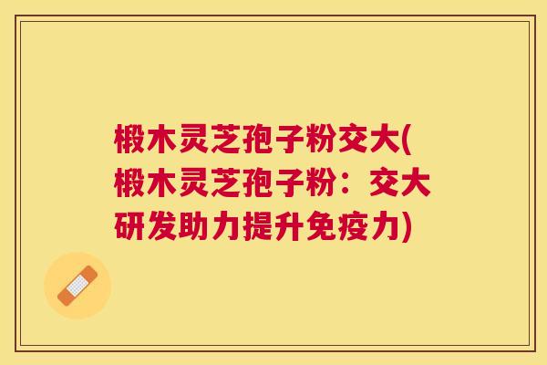 椴木灵芝孢子粉交大(椴木灵芝孢子粉:交大研发助力提升免疫力) 椴木灵芝孢子粉交大(椴木灵芝孢子粉:交大研发助力提升免疫力)