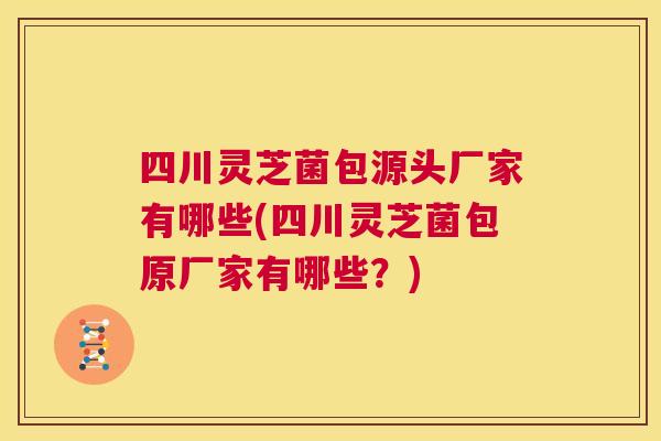 四川灵芝菌包源头厂家有哪些(四川灵芝菌包原厂家有哪些？)