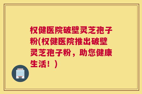 权健医院破壁灵芝孢子粉(权健医院推出破壁灵芝孢子粉,助您健康生活!) 权健医院破壁灵芝孢子粉(权健医院推出破壁灵芝孢子粉,助您健康生活!)