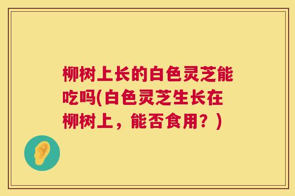 柳树上长的白色灵芝能吃吗(白色灵芝生长在柳树上，能否食用？)