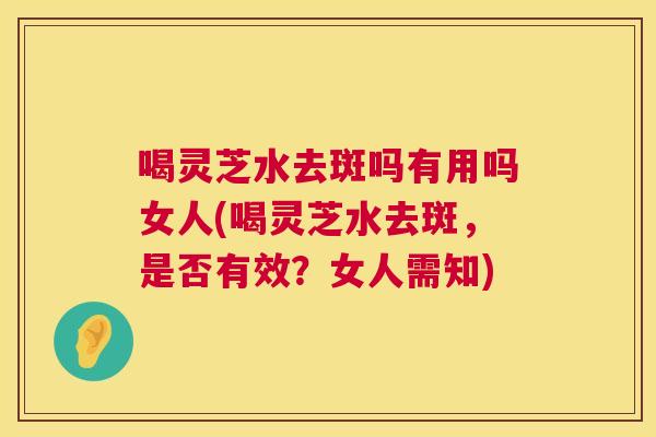 喝灵芝水去斑吗有用吗女人(喝灵芝水去斑，是否有效？女人需知)