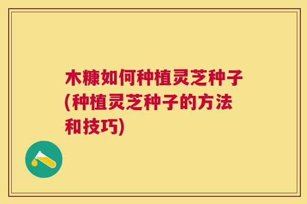 木糠如何种植灵芝种子(种植灵芝种子的方法和技巧)