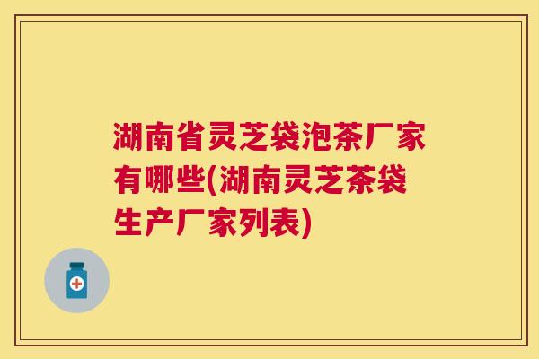 湖南省灵芝袋泡茶厂家有哪些(湖南灵芝茶袋生产厂家列表)
