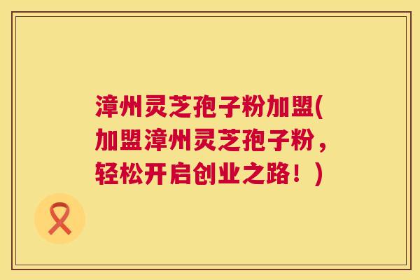 漳州灵芝孢子粉加盟(加盟漳州灵芝孢子粉，轻松开启创业之路！)