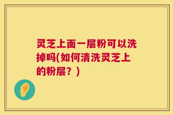 灵芝上面一层粉可以洗掉吗(如何清洗灵芝上的粉层？)