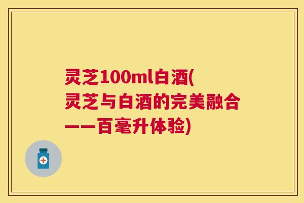 灵芝100ml白酒(灵芝与白酒的完美融合——百毫升体验)