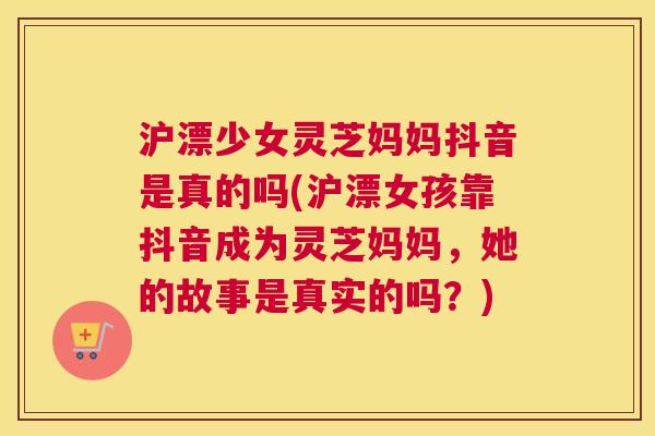 沪漂少女灵芝妈妈抖音是真的吗(沪漂女孩靠抖音成为灵芝妈妈，她的故事是真实的吗？)