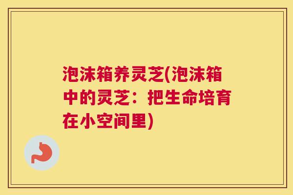 泡沫箱养灵芝(泡沫箱中的灵芝:把生命培育在小空间里) 泡沫箱养灵芝(泡沫箱中的灵芝:把生命培育在小空间里)