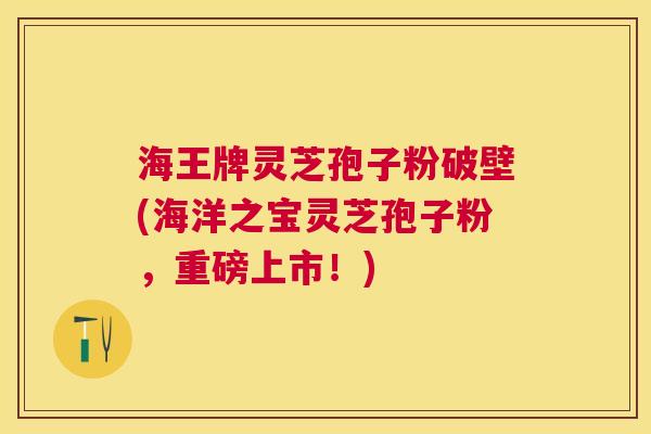 海王牌灵芝孢子粉破壁(海洋之宝灵芝孢子粉，重磅上市！)