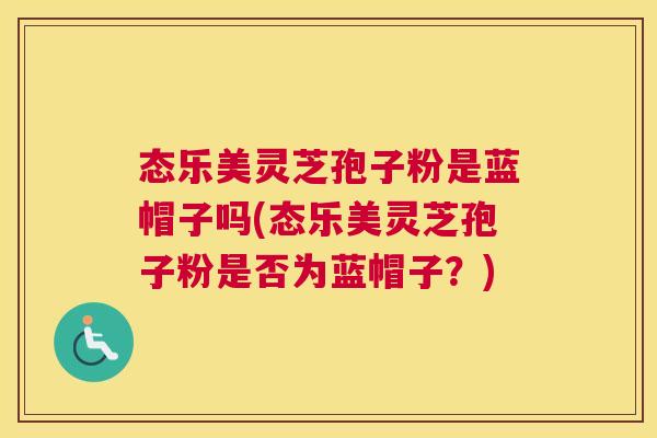 态乐美灵芝孢子粉是蓝帽子吗(态乐美灵芝孢子粉是否为蓝帽子？)