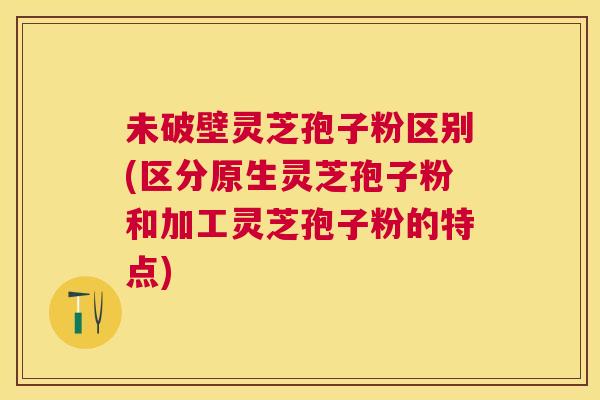 未破壁灵芝孢子粉区别(区分原生灵芝孢子粉和加工灵芝孢子粉的特点)