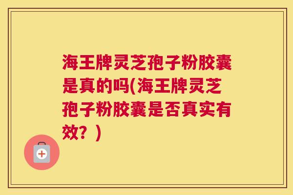 海王牌灵芝孢子粉胶囊是真的吗(海王牌灵芝孢子粉胶囊是否真实有效？)
