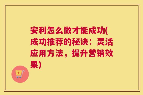 安利怎么做才能成功(成功推荐的秘诀:灵活应用方法,提升营销效果) 安利怎么做才能成功(成功推荐的秘诀:灵活应用方法,提升营销效果)