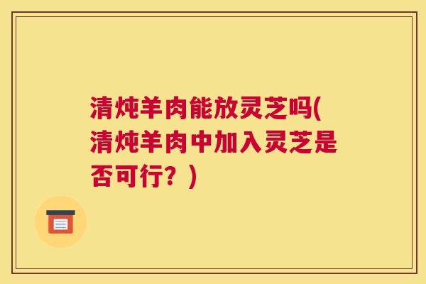 清炖羊肉能放灵芝吗(清炖羊肉中加入灵芝是否可行？)