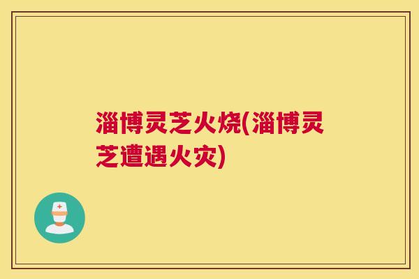 淄博灵芝火烧(淄博灵芝遭遇火灾)
