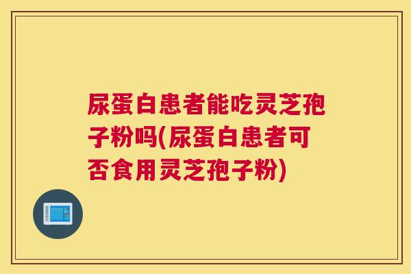 尿蛋白患者能吃灵芝孢子粉吗(尿蛋白患者可否食用灵芝孢子粉)