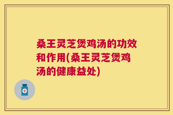 桑王灵芝煲鸡汤的功效和作用(桑王灵芝煲鸡汤的健康益处)