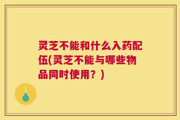灵芝不能和什么入药配伍(灵芝不能与哪些物品同时使用？)