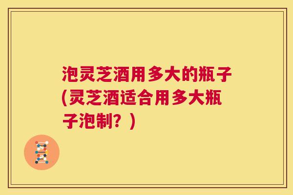 泡灵芝酒用多大的瓶子(灵芝酒适合用多大瓶子泡制？)