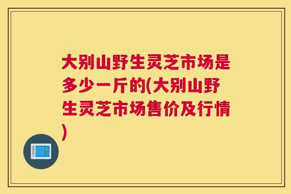 大别山野生灵芝市场是多少一斤的(大别山野生灵芝市场售价及行情)
