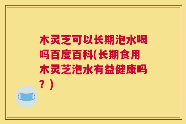 木灵芝可以长期泡水喝吗百度百科(长期食用木灵芝泡水有益健康吗?) 木灵芝可以长期泡水喝吗百度百科(长期食用木灵芝泡水有益健康吗?)