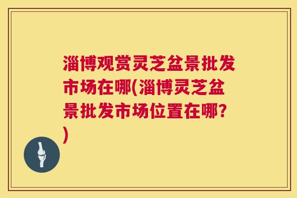 淄博观赏灵芝盆景批发市场在哪(淄博灵芝盆景批发市场位置在哪？)