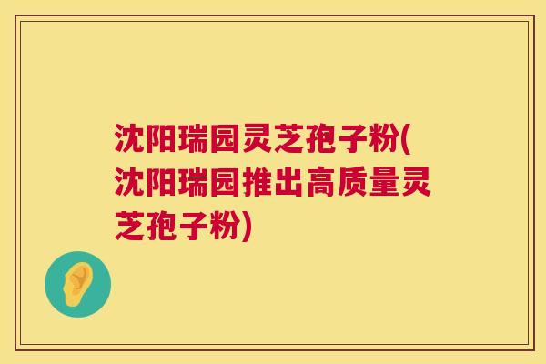 沈阳瑞园灵芝孢子粉(沈阳瑞园推出高质量灵芝孢子粉)