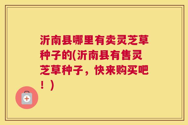 沂南县哪里有卖灵芝草种子的(沂南县有售灵芝草种子，快来购买吧！)
