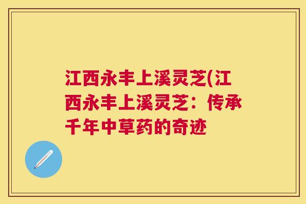 江西永丰上溪灵芝(江西永丰上溪灵芝:传承千年中草药的奇迹 江西永丰上溪灵芝(江西永丰上溪灵芝:传承千年中草药的奇迹
