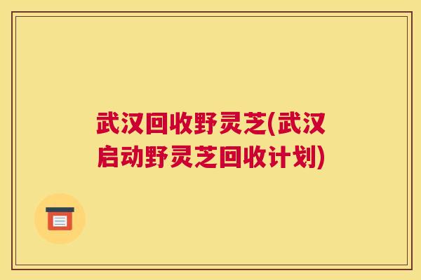 武汉回收野灵芝(武汉启动野灵芝回收计划)