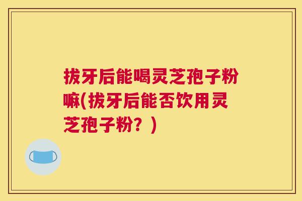 拔牙后能喝灵芝孢子粉嘛(拔牙后能否饮用灵芝孢子粉?) 拔牙后能喝灵芝孢子粉嘛(拔牙后能否饮用灵芝孢子粉?)