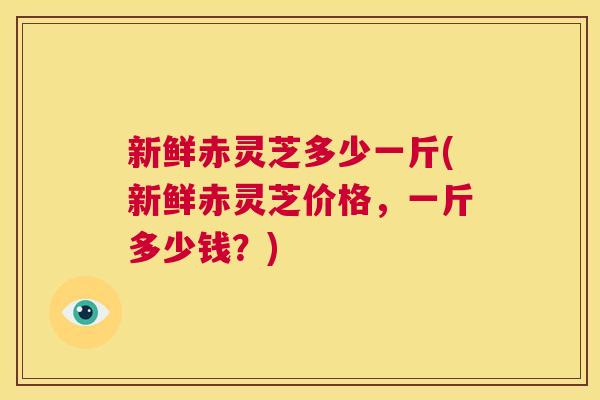 新鲜赤灵芝多少一斤(新鲜赤灵芝价格，一斤多少钱？)
