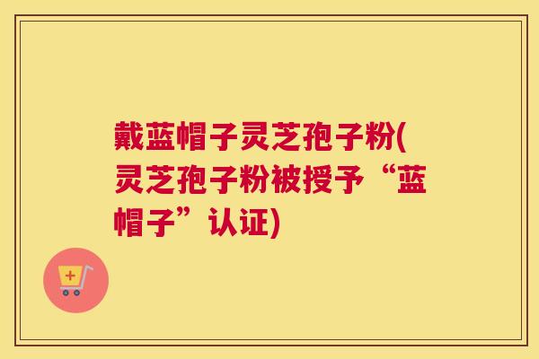 戴蓝帽子灵芝孢子粉(灵芝孢子粉被授予“蓝帽子”认证)