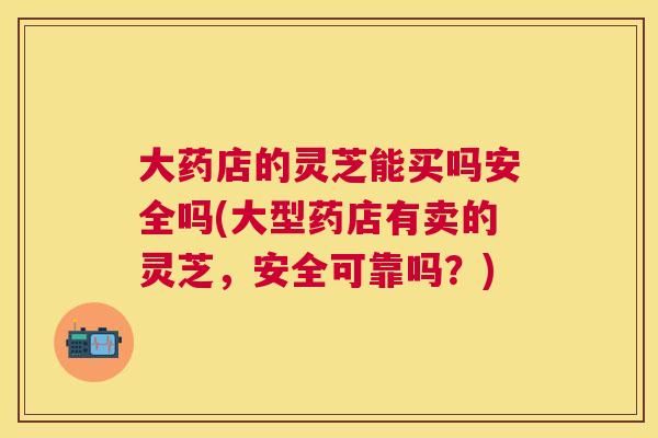 大药店的灵芝能买吗安全吗(大型药店有卖的灵芝，安全可靠吗？)
