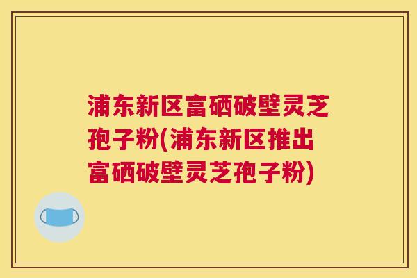 浦东新区富硒破壁灵芝孢子粉(浦东新区推出富硒破壁灵芝孢子粉) 浦东新区富硒破壁灵芝孢子粉(浦东新区推出富硒破壁灵芝孢子粉)