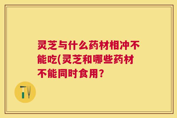 灵芝与什么药材相冲不能吃(灵芝和哪些药材不能同时食用？
