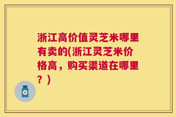 浙江高价值灵芝米哪里有卖的(浙江灵芝米价格高,购买渠道在哪里?) 浙江高价值灵芝米哪里有卖的(浙江灵芝米价格高,购买渠道在哪里?)