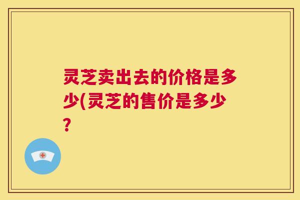 灵芝卖出去的价格是多少(灵芝的售价是多少？