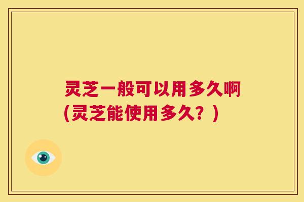 灵芝一般可以用多久啊(灵芝能使用多久？)