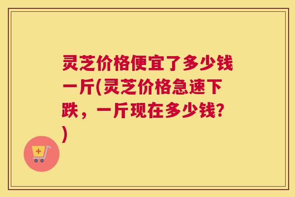 灵芝价格便宜了多少钱一斤(灵芝价格急速下跌，一斤现在多少钱？)