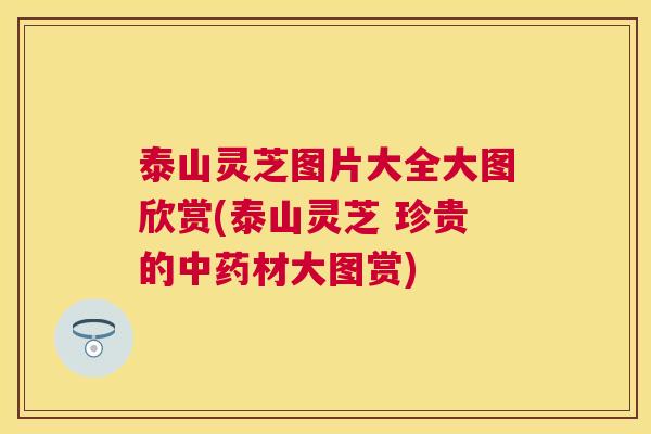 泰山灵芝图片大全大图欣赏(泰山灵芝 珍贵的中药材大图赏)