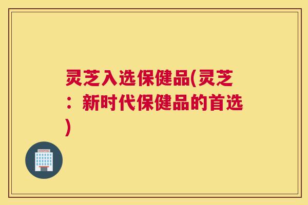 灵芝入选保健品(灵芝：新时代保健品的首选)
