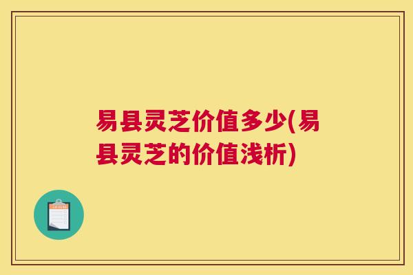 易县灵芝价值多少(易县灵芝的价值浅析) 易县灵芝价值多少(易县灵芝的价值浅析)